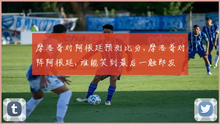 摩洛哥对阿根廷预测比分,摩洛哥对阵阿根廷,谁能笑到最后一触即发