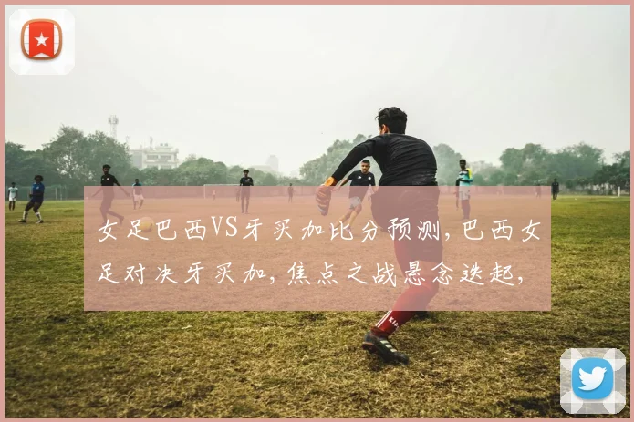 女足巴西VS牙买加比分预测,巴西女足对决牙买加,焦点之战悬念迭起,谁将问鼎巅峰