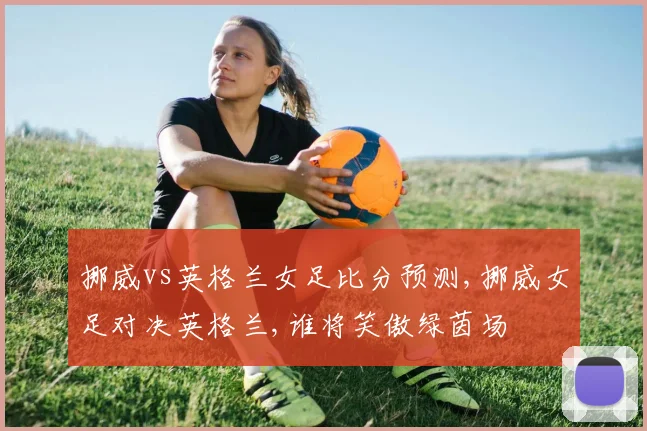 挪威vs英格兰女足比分预测,挪威女足对决英格兰,谁将笑傲绿茵场